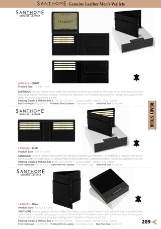 209
Genuine Leather Men’s Wallets
Print Technique : Eng, Emb, FO Preferred Print Location : Front Bottom Right Max Print Size: 90 x15 mm
Print Technique : Eng, Emb, FO Preferred Print Location : Front Bottom Right Max Print Size: 90 x15 mm
SANTHOME Genuine Leather Men's wallet with attractive contrast grey stitching. The inside of the wallet features 8 card
slots, large leather framed ID window, 2 section for banknotes and 4 additional pockets for receipts and appointment
cards. Packed in a Santhome gift box.
LASN 615 - DIWOT
Product Size: 12 x 9 x 1 cms
SANTHOME Genuine Leather Men's wallet with attractive contrast grey stitching. The wallet has a classic bi-fold design
with 8 pockets for credit cards, 2 compartments for banknotes and 2 additional pockets. Packed in a Santhome gift box.
LASN 616 - BIJAI
Product Size: 12 x 9 x 1cms
SANTHOME Genuine Leather tall trifold wallet that allows to store cards in vertical slots and offer super capacity to take
care of all you valuable belongings in a secure environment. This wallet comes with credit card slots, a transparent
plastic holder to store your id card and billing pocket. Packed in a Santhome gift box.
LASN 617 - IBNA
Product Size: 8 x 10 x 1.5 cms
Print Technique : Eng, Emb, FO Preferred Print Location : Front Bottom Right Max Print Size: 60 x20 mm
Packing Details ( Without Box ) : 48 x 32 x 23 cms ; 125 pcs /carton ; gw/nw: 13 kg / carton
Packing Details ( Without Box ) : 48 x 32 x 23 cms ; 125 pcs /carton ; gw/nw: 8 kg / carton
Packing Details ( Without Box ) : 48 x 32 x 23 cms ; 125 pcs /carton ; gw/nw: 9.5 kg / carton
 