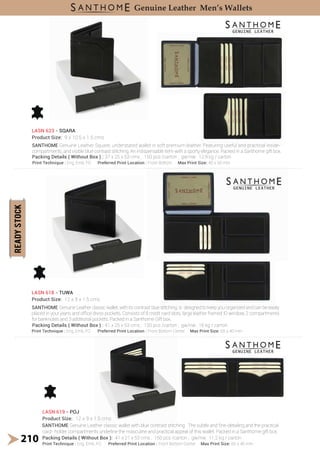 SANTHOME Genuine Leather classic wallet with blue contrast stitching . The subtle and ͤne-detailing and the practical
SANTHOME Genuine Leather Square, understated wallet in soft premium leather. Featuring useful and practical inside-
compartments, and visible blue contrast stitching. An indispensable item with a sporty elegance. Packed in a Santhome gift box.
SANTHOME Genuine Leather classic wallet, with its contrast blue stitching, is designed to keep you organized and can be easily
placed in your jeans and oIͤce dress pockets. Consists of 8 credit card slots, large leather framed ID window, 2 compartments
for banknotes and 3 additional pockets. Packed in a Santhome Gift box.
LASN 623 - SQARA
Product Size: 9 x 10.5 x 1.5 cms
LASN 618 - TUWA
Product Size: 12 x 9 x 1.5 cms
LASN 619 - POJ
Product Size: 12 x 9 x 1.5 cms
210
Genuine Leather Men’s Wallets
card- holder compartments underline the masculine and practical appeal of this wallet. Packed in a Santhome gift box.
Print Technique : Eng, Emb, FO Preferred Print Location : Front Bottom Max Print Size: 40 x 50 mm
Print Technique : Eng, Emb, FO Preferred Print Location : Front Bottom Center Max Print Size: 65 x 40 mm
Print Technique : Eng, Emb, FO Preferred Print Location : Front Bottom Center Max Print Size: 65 x 40 mm
Packing Details ( Without Box ) : 37 x 25 x 53 cms ; 150 pcs /carton ; gw/nw: 12.9 kg / carton
Packing Details ( Without Box ) : 41 x 25 x 53 cms ; 150 pcs /carton ; gw/nw: 16 kg / carton
Packing Details ( Without Box ): 41 x 21 x 53 cms ; 150 pcs /carton ; gw/nw: 11.2 kg / carton
 