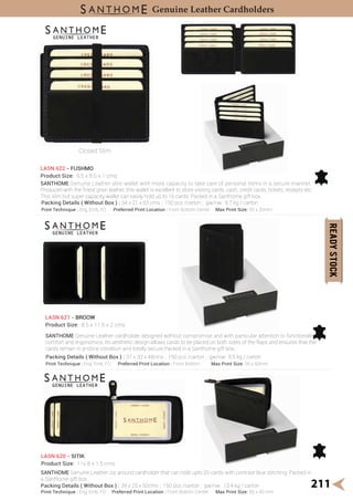 SANTHOME Genuine Leather zip around cardholder that can hold upto 20 cards with contrast blue stitching. Packed in
a Santhome gift box.
211
Genuine Leather Cardholders
Closed Slim
SANTHOME Genuine Leather slim wallet with more capacity to take care of personal items in a secure manner.
Produced with the ͤnest grain leather, this wallet is excellent to store visiting cards, cash, credit cards, tickets, receipts etc.
This slim but super capacity wallet can easily hold up to 16 cards. Packed in a Santhome gift box.
LASN 622 - FUSHMO
Product Size: 9.5 x 8.5 x 1 cms
Print Technique : Eng, Emb, FO Preferred Print Location : Front Bottom Center Max Print Size: 55 x 20mm
SANTHOME Genuine Leather cardholder designed without compromise and with particular attention to functionality,
comfort and ergonomics. Its aesthetic design allows cards to be placed on both sides of the flaps and ensures that the
cards remain in pristine condition and totally secure.Packed in a Santhome gift box.
LASN 621 - BROOW
Product Size: 8.5 x 11.5 x 2 cms
Print Technique : Eng, Emb, FO Preferred Print Location : Front Bottom Center Max Print Size: 60 x 40 mm
LASN 620 - SITIK
Product Size: 11x 8 x 1.5 cms
Packing Details ( Without Box ) : 34 x 21 x 53 cms ; 150 pcs /carton ; gw/nw: 9.7 kg / carton
Print Technique : Eng, Emb, FO Preferred Print Location : Front Bottom Max Print Size: 35 x 60mm
Packing Details ( Without Box ) : 37 x 33 x 48cms ; 150 pcs /carton ; gw/nw: 8.5 kg / carton
Packing Details ( Without Box ) : 39 x 25 x 50cms ; 150 pcs /carton ; gw/nw: 13.4 kg / carton
 