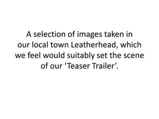 A selection of images taken in
our local town Leatherhead, which
we feel would suitably set the scene
of our ‘Teaser Trailer’.
 