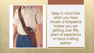 Keep in mind that
when you have
chosen a Kirkpatrick
holster you are
getting over fifty
years of experience
in hand-crafting
leather.
 