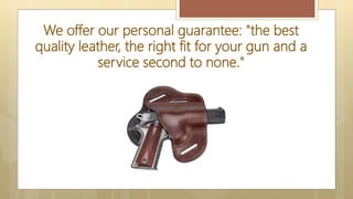 We offer our personal guarantee: "the best
quality leather, the right fit for your gun and a
service second to none."
 