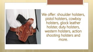We offer: shoulder holsters,
pistol holsters, cowboy
holsters, glock leather
holster, duty holsters,
western holsters, action
shooting holsters and
more.
 