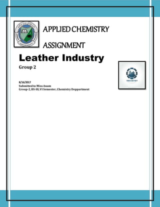 APPLIEDCHEMISTRY
ASSIGNMENT
Leather Industry
Group 2
8/16/2017
Submittedto MissAnam
Group-2,BS-III,VI Semester, ChemistryDeppartment
 
