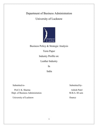 1
Department of Business Administration
University of Lucknow
Business Policy & Strategic Analysis
Term Paper
Industry Profile on:
Leather Industry
In
India
Submitted to- Submitted by-
Prof J. K. Sharma Ashish Patel
Dept. of Business Administration M.B.A. III sem
University of Lucknow finance
 