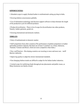 12
OPPORTUNITIES
• Abundant scope to supply finished leather to multinationals setting up shop in India.
• Growing fashion consciousness globally.
• Use of information technology and decision support software to help eliminate the length
of the production cycle for different products
• Product diversification - There is lot of scope for diversification into other products,
Namely, leather garments, goods etc.
• Growing international and domestic markets.
THREATS
• Entry of multinationals in domestic market.
• Stiff competition from other countries.(The performance of global competitors in leather
and leather products indicates that there are at least 5 countries viz, China, Indonesia,
Thailand, Vietnam and Brazil, which are more competitive than India.)
• Non- tariff barriers - Developing countries are resorting to more and more non – tariff
Barriers indirectly.
• Improving quality to adapt the stricter international standards.
• Fast changing fashion trends are difficult to adapt for the Indian leather industries.
• Limited scope for mobilizing funds through private placements and public issues, as
Many businesses are family-owned.
 