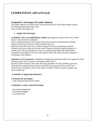 13
COMPETITIVE ADVANTAGE
Competitive Advantages of Leather Industry
The leather industry can benefit from several characteristics of the Indian Market and the
Corresponding advantages they offer.
Some of these advantages are:
1. Supply side advantages
Availability of low cost skilled labour: India’s advantage as a source of low cost, skilled
labour is quite relevant to industries
Such as manufacturing of leather goods and footwear that are manufacturing of leather
Goods and footwear which are relatively labour intensive.
India has among the lowest cost of labour among key footwear producing countries.
In India to low costs, India also has the world’s largest technically trained manpower in
Leather craft. The twin advantages of low cost and technical skills offer India distinct
Competitive advantages of low cost and technical skills offer India a distinct competitive
Advantage in this industry.
Abundance of raw material: Availability of supporting institutions India is the largest livestock
holding country with 21 percent of the large animals and 11
percent of small animals in the world. The large population of cattle, buffaloes, goat and
sheep that the country possesses ensures that India has ten percent of the world’s raw
material base. IN addition, some of the leather available in India is premium quality and
much sought after.
Availability of supporting institutions :
2. Demand side advantages :
_ Large and growing domestic market
3. Regulatory / policy related advantages
_ Government Regulation
_ Government Support
_ Licensing Policy
 
