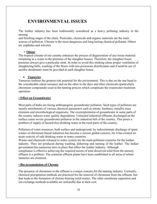 15
ENVIRONMENTAL ISSUES
The leather industry has been traditionally considered as a heavy polluting industry in the
tanning
and finishing stages of the chain. Pesticides, chemicals and organic materials are the main
sources of pollution. Chrome is the most dangerous and long-lasting chemical pollutant. Others
are sulphides and solvents.
• Odour
The tropical climate of our country enhances the process of degeneration of any tissue material
remaining as a waste in the premises of the slaughter houses. Therefore, the slaughter house
premises always give a particular stink. In order to avoid this stinking odour proper ventilation of
slaughtering halls, washing of the floors with non-poisonous disinfectants and if need be use of
aerobic deodorants must be provided at each slaughter house.
 Tanneries
Tanneries harbour the greatest risk potential for the environment. This is due on the one hand to
the considerable odour nuisance and on the other to the dyes and other chemicals (particularly
chromium compounds) used in the tanning process which complicate the wastewater treatment
operation.
• Effect on Groundwater
Most parts of India are facing anthropogenic groundwater pollution. Such types of pollution are
mainly enrichments of various chemical parameters such as nitrate, hardness, metallic trace
elements and microbiological organisms. The overexploitation of groundwater in some parts of
the country induces water quality degradation. Untreated industrial effluents discharged on the
surface cause severe groundwater pollution in the industrial belt of the country. This poses a
problem of supply of hazard-free drinking water in the rural parts of the country.
Pollution of water resources, both surface and underground, by indiscriminate discharge of spent
wastes of chromium-based industries has become a serious global concern, for it has created an
acute scarcity of safe drinking water in many countries.
Wastes and chemicals released to water system are the main pollution concerns for the leather
industry. They are produced during washing, dehairing and tanning of the leather. The Indian
government has numerous laws in place that effect the leather industry. Although
compliance is effective achieving the required norms of total dissolved solid from the tannery
effluent is a problem. The common effluent plants have been established in all areas of where
tanneries are clustered.
• Bio-accumulation of Chrome
The presence of chromium in the effluent is a major concern for the tanning industry. Currently,
chemical precipitation methods are practiced for the removal of chromium from the effluent, but
that leads to the formation of chrome-bearing solid wastes. The other membrane separation and
ion exchange methods available are unfeasible due to their cost.
 