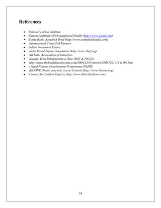 18
References
 National Labour Institute
 National Institute Of Occupational Health (http://www.ijoem.com)
 Exime Bank: Research Brief (http://www.eximebankindia.com)
 International Council of Tanners
 Indian Investment Centre
 India Brand Equity Foundation (http://www.ibef.org)
 All India Association of Industries
 Science Tech Entrepreneur E-Zine (DST & FICCI)
 http://www.thehindubusinessline.com/2006/12/01/stories/2006120101341100.htm
 United Nations Development Programme (NLDP)
 BIOONE Online Journals Access Control (http://www.bioone.org)
 Council for Leather Exports (http://www.fibre2fashion.com)
 