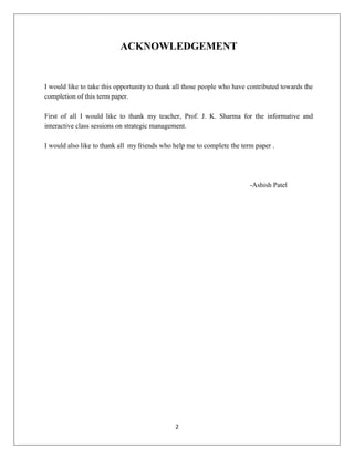 2
ACKNOWLEDGEMENT
I would like to take this opportunity to thank all those people who have contributed towards the
completion of this term paper.
First of all I would like to thank my teacher, Prof. J. K. Sharma for the informative and
interactive class sessions on strategic management.
I would also like to thank all my friends who help me to complete the term paper .
-Ashish Patel
 