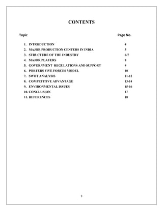 3
CONTENTS
Topic Page No.
1. INTRODUCTION 4
2. MAJOR PRODUCTION CENTERS IN INDIA 5
3. STRUCTURE OF THE INDUSTRY 6-7
4. MAJOR PLAYERS 8
5. GOVERNMENT REGULATIONS AND SUPPORT 9
6. PORTERS FIVE FORCES MODEL 10
7. SWOT ANALYSIS 11-12
8. COMPETITIVE ADVANTAGE 13-14
9. ENVIRONMENTAL ISSUES 15-16
10. CONCLUSION 17
11. REFERENCES 18
 
