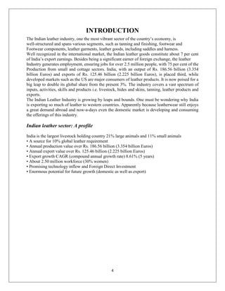 4
INTRODUCTION
The Indian leather industry, one the most vibrant sector of the country’s economy, is
well-structured and spans various segments, such as tanning and finishing, footwear and
Footwear components, leather garments, leather goods, including saddles and harness.
Well recognized in the international market, the Indian leather goods constitute about 7 per cent
of India’s export earnings. Besides being a significant earner of foreign exchange, the leather
Industry generates employment, ensuring jobs for over 2.5 million people, with 75 per cent of the
Production from small and cottage sectors. India, with an output of Rs. 186.56 billion (3.354
billion Euros) and exports of Rs. 125.46 billion (2.225 billion Euros), is placed third, while
developed markets such as the US are major consumers of leather products. It is now poised for a
big leap to double its global share from the present 3%. The industry covers a vast spectrum of
inputs, activities, skills and products i.e. livestock, hides and skins, tanning, leather products and
exports.
The Indian Leather Industry is growing by leaps and bounds. One must be wondering why India
is exporting so much of leather to western countries. Apparently because leatherwear still enjoys
a great demand abroad and now-a-days even the domestic market is developing and consuming
the offerings of this industry.
Indian leather sector: A profile
A Profile
India is the largest livestock holding country 21% large animals and 11% small animals
• A source for 10% global leather requirement
• Annual production value over Rs. 186.56 billion (3.354 billion Euros)
• Annual export value over Rs. 125.46 billion (2.225 billion Euros)
• Export growth CAGR (compound annual growth rate) 8.61% (5 years)
• About 2.50 million workforce (30% women)
• Promising technology inflow and Foreign Direct Investment
• Enormous potential for future growth (domestic as well as export)
 