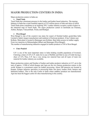 5
MAJOR PRODUCTION CENTERS IN INDIA
Major production centers in India are
 Tamil Nadu
Tamil Nadu has a dominant presence in the leather and leather based industries. The tanning
Industry in India has a total installed capacity of 225 million pieces of hide and skins of which
Tamil Nadu alone contributes to an inspiring 70%. Leather industry occupies a pride of place in
the industrial map of Tamil Nadu. The major production centers in tamilnadu are Chennai,,
Ambur, Ranipet, Vaniyambadi, Trichy and Dindigul.
 West Bengal
West Bengal is one of the country's top states for export of finished leather goods.Bata India
Limited is India's largest manufacturer and marketer of footwear products. It has 5 plants near
Kolkata. Main plant is located in Batanagar near Kolkata. Bata India secures its leather supply
From two tanneries in Mokamehghat (Bihar) and Batanagar (West Bengal).
The number of manufacturing industries engaged in leather products is 538 in West Bengal.
 Uttar Pradesh
U.P. is one of the most important states in India holding sizeable population of livestock.
Claiming a share of 22% U.P. ranks Ist in case of Buffalo and IInd in case of Cattle having a
share of 12% Thus, U.P. has a very strong raw material base and all types of main raw
material for leather industry are available.
Major production centers and Number of leather and leather products industries in U.P. are to the
tune of approx. 11500 of which Kanpur and Agra are the two famous production centers in the
world. Kanpur is a prominent center for leather processing. About 200 tanneries are located in
Kanpur. Kanpur tanneries specialize in processing hides into heavy leather (Sole, harness and
Industrial leather). This is the only Centre in India where saddlery products are manufactured.
Agra has been the biggest centre for shoe-manufacturing in the country.
 