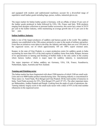 7
and equipped with modern and sophisticated machinery account for a diversified range of
superlative small leather goods including bags, purses, wallets, industrial gloves etc.
The major market for Indian leather goods is Germany, with an offtake of about 25 per cent of
the leather goods produced in India followed by USA, UK, France and Italy. With products
ranging from designer collections to personal leather accessories, this sector has a share of 20.53
per cent in the leather industry, while maintaining an average growth rate of 11 per cent in the
last year.
Indian Saddlery Industry
India is one of the largest producers of saddlery and harness goods in the world. The saddlery
industry was established in the 19th century primarily to cater to the needs of military and police.
From then on initiatives were taken to develop, the industry and today there are over 150 units in
the organized sector, out of which approximately 105 are 100% export oriented units.
Kanpur, in the state of Uttar Pradesh, is a major production centre for saddlery goods in India
accounting for more than 95% of the total exports of saddlery items from India. Kanpur, because
of its specialization in tanning and finishing of buffalo hides is the only centre in the country
where harness leather, which is major input for saddlery industry, is manufactured.
The major importers of Indian saddlery are Germany, USA, UK, France, Scandinavia,
Netherlands, Japan, Australia and New Zealand.
Tanning and Finishing sector
The Indian market has been fragmented with about 2200 tanneries of which 2100 are small scale
Units and over 8000 leather product manufacturing units. The tanning industry is concentrated in
Three states viz. Tamil Nadu, West Bengal and Uttar Pradesh. Of the total number of tanneries in
India, Tamil Nadu accounts for 52%, West Bengal 23% and U.P 12%. The other important states
are Maharashtra, Andhra Pradesh and Punjab. Looking from the angle of scale of operations, the
Tanning industry largely exists in the small-scale sector with a share of 93% in the total number
oftanneries in the organized sector.
 
