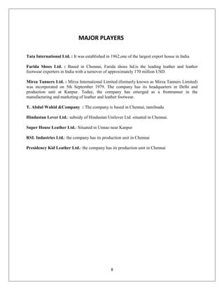 8
MAJOR PLAYERS
Tata International Ltd. : It was established in 1962,one of the largest export house in India
Farida Shoes Ltd. : Based in Chennai, Farida shoes ltd.is the leading leather and leather
footwear exporters in India with a turnover of approximately 170 million USD.
Mirza Tanners Ltd. : Mirza International Limited (formerly known as Mirza Tanners Limited)
was incorporated on 5th September 1979. The company has its headquarters in Delhi and
production unit at Kanpur. Today, the company has emerged as a frontrunner in the
manufacturing and marketing of leather and leather footwear.
T. Abdul Wahid &Company : The company is based in Chennai, tamilnadu
Hindustan Lever Ltd.: subsidy of Hindustan Unilever Ltd. situated in Chennai.
Super House Leather Ltd.: Situated in Unnao near Kanpur
RSL Industries Ltd.: the company has its production unit in Chennai
Presidency Kid Leather Ltd.: the company has its production unit in Chennai
 
