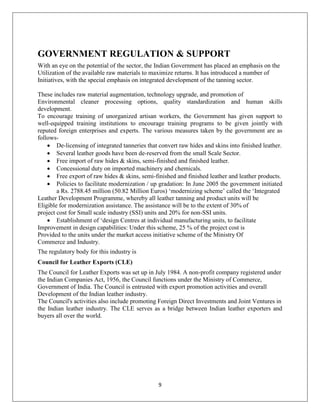 9
GOVERNMENT REGULATION & SUPPORT
With an eye on the potential of the sector, the Indian Government has placed an emphasis on the
Utilization of the available raw materials to maximize returns. It has introduced a number of
Initiatives, with the special emphasis on integrated development of the tanning sector.
These includes raw material augmentation, technology upgrade, and promotion of
Environmental cleaner processing options, quality standardization and human skills
development.
To encourage training of unorganized artisan workers, the Government has given support to
well-equipped training institutions to encourage training programs to be given jointly with
reputed foreign enterprises and experts. The various measures taken by the government are as
follows-
 De-licensing of integrated tanneries that convert raw hides and skins into finished leather.
 Several leather goods have been de-reserved from the small Scale Sector.
 Free import of raw hides & skins, semi-finished and finished leather.
 Concessional duty on imported machinery and chemicals.
 Free export of raw hides & skins, semi-finished and finished leather and leather products.
 Policies to facilitate modernization / up gradation: In June 2005 the government initiated
a Rs. 2788.45 million (50.82 Million Euros) ‘modernizing scheme’ called the ‘Integrated
Leather Development Programme, whereby all leather tanning and product units will be
Eligible for modernization assistance. The assistance will be to the extent of 30% of
project cost for Small scale industry (SSI) units and 20% for non-SSI units.
 Establishment of ‘design Centres at individual manufacturing units, to facilitate
Improvement in design capabilities: Under this scheme, 25 % of the project cost is
Provided to the units under the market access initiative scheme of the Ministry Of
Commerce and Industry.
The regulatory body for this industry is
Council for Leather Exports (CLE)
The Council for Leather Exports was set up in July 1984. A non-profit company registered under
the Indian Companies Act, 1956, the Council functions under the Ministry of Commerce,
Government of India. The Council is entrusted with export promotion activities and overall
Development of the Indian leather industry.
The Council's activities also include promoting Foreign Direct Investments and Joint Ventures in
the Indian leather industry. The CLE serves as a bridge between Indian leather exporters and
buyers all over the world.
 