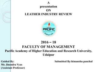 A
presentation
ON
LEATHER INDUSTRY REVIEW
2016 – 18
FACULTY OF MANAGEMENT
Pacific Academy of Higher Education and Research University,
Udaipur
Guided By: Submitted By:himanshu panchal
Mr. Jinendra Vyas
(Assistant Professor)
 