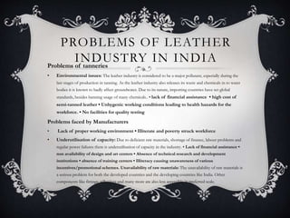 PROBLEMS OF LEATHER
INDUSTRY IN INDIAProblems of tanneries
• Environmental issues: The leather industry is considered to be a major pollutant, especially during the
last stages of production in tanning. As the leather industry also releases its waste and chemicals in to water
bodies it is known to badly affect groundwater. Due to its nature, importing countries have set global
standards, besides banning usage of many chemicals.. • lack of financial assistance • high cost of
semi-tanned leather • Unhygenic working conditions leading to health hazards for the
workforce. • No facilities for quality testing
Problems faced by Manufacturers
• Lack of proper working environment • Illiterate and poverty struck workforce
• Underutilisation of capacity: Due to deficient raw materials, shortage of finance, labour problems and
regular power failures there is underutilisation of capacity in the industry. • Lack of financial assistance •
non availability of design and art centers • Absence of technical research and development
institutions • absence of training centers • Illiteracy causing unawareness of various
incentives/promotional schemes. Unavailability of raw materials: The unavailability of raw materials is
a serious problem for both the developed countries and the developing countries like India. Other
components like fittings, adhesives and many more are also less accessible in preferred scale.
 