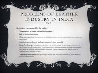 PROBLEMS OF LEATHER
INDUSTRY IN INDIA
Hindrances encountered by the traders
• Wide disparity in market prices of end products
• lack of financial assistance
• Chinese competition: China dominates the global leather industry due to its low production costs. cheap, second
hand imported
• Inability to export directly leading to untapped export potential
• Lack of technology: In India leather is produced in the old fashioned way through tanning that takes a lot of
time to process raw hide skin into leather. Further, the activities of designing, cutting and stitching are done manually,
which affects the quality and unit value realisation of products. Evidently, the industry lacks in terms of level of
modernisation and technology readiness.
• Inadequate investments: The leather industry needs to make high capital investments for proper production
processes and infrastructure.
 