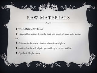 RAW MATERIALS
 TANNING MATERLAS
 -Vegetables- extract from the bark and wood of trees (oak, wattles
etc.)
 -Mineral-in the main, trivalent chromium sulphate
 -Aldehydes-formaldehyde, glutaraldehyde or oxazolidine
 -Synthetic Replacement
 