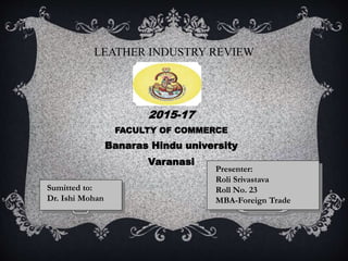 LEATHER INDUSTRY REVIEW
2015-17
FACULTY OF COMMERCE
Banaras Hindu university
Varanasi
Presenter:
Roli Srivastava
Roll No. 23
MBA-Foreign Trade
Sumitted to:
Dr. Ishi Mohan
 