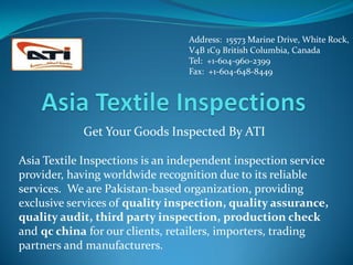 Address: 15573 Marine Drive, White Rock,
                                 V4B 1C9 British Columbia, Canada
                                 Tel: +1-604-960-2399
                                 Fax: +1-604-648-8449




            Get Your Goods Inspected By ATI

Asia Textile Inspections is an independent inspection service
provider, having worldwide recognition due to its reliable
services. We are Pakistan-based organization, providing
exclusive services of quality inspection, quality assurance,
quality audit, third party inspection, production check
and qc china for our clients, retailers, importers, trading
partners and manufacturers.
 
