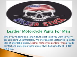 When you're going on a long ride, the last thing you want to worry
about is being uncomfortable. We offer Leather Motorcycle Pants for
Men at affordable prices. Leather motorcycle pants for men provide
comfort and protection without cost style. Call us today at +1 410
585 5467.
 