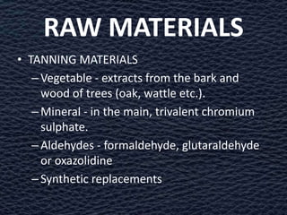 RAW MATERIALS
• TANNING MATERIALS
   – Vegetable - extracts from the bark and
     wood of trees (oak, wattle etc.).
   – Mineral - in the main, trivalent chromium
     sulphate.
   – Aldehydes - formaldehyde, glutaraldehyde
     or oxazolidine
   – Synthetic replacements
 