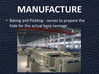 MANUFACTURE
• Bating and Pickling - serves to prepare the
  hide for the actual base tannage
 
