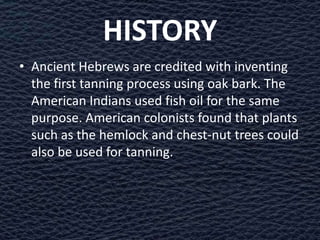 HISTORY
• Ancient Hebrews are credited with inventing
  the first tanning process using oak bark. The
  American Indians used fish oil for the same
  purpose. American colonists found that plants
  such as the hemlock and chest-nut trees could
  also be used for tanning.
 