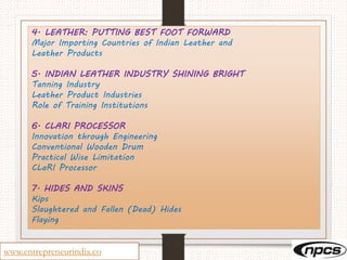 www.entrepreneurindia.co
4. LEATHER: PUTTING BEST FOOT FORWARD
Major Importing Countries of Indian Leather and
Leather Products
5. INDIAN LEATHER INDUSTRY SHINING BRIGHT
Tanning Industry
Leather Product Industries
Role of Training Institutions
6. CLARI PROCESSOR
Innovation through Engineering
Conventional Wooden Drum
Practical Wise Limitation
CLaRI Processor
7. HIDES AND SKINS
Kips
Slaughtered and Fallen (Dead) Hides
Flaying
 