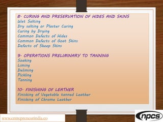 www.entrepreneurindia.co
8. CURING AND PRESERVATION OF HIDES AND SKINS
Wet Salting
Dry salting or Plaster Curing
Curing by Drying
Common Defects of Hides
Common Defects of Goat Skins
Defects of Sheep Skins
9. OPERATIONS PRELIMINARY TO TANNING
Soaking
Liming
Deliming
Pickling
Tanning
10. FINISHING OF LEATHER
Finishing of Vegetable tanned Leather
Finishing of Chrome Leather
 