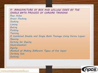 11. MANUFACTURE OF BOX AND WILLOW SIDES BY THE
SINGLE BATH PROCESS OF CHROME TANNING
Raw Hides
Green Fleshing
Soaking
Liming
Bating
Pickling
Tanning
A Combined Double and Single Bath Tannage Using Farina Liquor
Shaving
Sorting for Dyeing
Neutralization
Dyeing
Method of Making Different Types of Fat liquor
Striking Out
Setting
www.entrepreneurindia.co
 