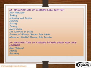 13. MANUFACTURE OF CHROME SOLE LEATHER
Raw Materials
Soaking
Unhairing and Liming
Deliming
Pickling
Tanning
Neutralizing
Fat liquoring or Oiling
Process of Making Chrome Sole White
Waxed or Stuffed Chrome Sole Leather
14. MANUFACTURE OF CHROME PICKING BAND AND LACE
LEATHER
Raw Material
Soaking
Rounding
www.entrepreneurindia.co
 