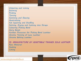 Unhairing and Liming
Deliming
Pickling
Tanning
Samming and Shaving
Neutralizing
Fat liquoring and Stuffing
Setting, Drying and Cutting into Straps
Colouring Picking Band
Hairy Bands
Further Processes for Picking Band Leather
Chrome Tanning of Lace Leather
Chrome Belting Leather
15. MANUFACTURE OF VEGETABLE TANNED SOLE LEATHER
Raw Material
Soaking
Liming
www.entrepreneurindia.co
 