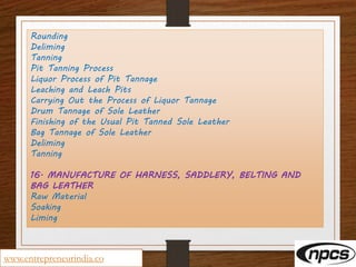 Rounding
Deliming
Tanning
Pit Tanning Process
Liquor Process of Pit Tannage
Leaching and Leach Pits
Carrying Out the Process of Liquor Tannage
Drum Tannage of Sole Leather
Finishing of the Usual Pit Tanned Sole Leather
Bag Tannage of Sole Leather
Deliming
Tanning
16. MANUFACTURE OF HARNESS, SADDLERY, BELTING AND
BAG LEATHER
Raw Material
Soaking
Liming
www.entrepreneurindia.co
 