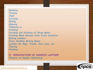 Deliming
Tanning
Yield
Currying
Rolling
Glassing
Tallowing in
Finishing
Currying and Finishing of Strap Butts
Finishing Black Harness from Crust Condition
Belting Leather
Drum Stuffing Belting Butts
Leather for Bags, Trunks, Suit cases, etc
Tanning
Finishing
17. MANUFACTURE OF CHAMOIS LEATHER
Theories to Explain Chamoising
www.entrepreneurindia.co
 