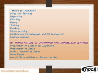 Tanning or Chamoising
Oiling and Stocking
Degreasing
Bleaching
Dyeing
Staining
Finishing
Water proofing
Combination Formaldehyde and Oil tannage of
Chamois Leather
18. MANUFACTURE OF JAPANNED AND ENAMELLED LEATHER
Preparation of Leather for Japanning
Preparation of Japan
Villon s Formula of Japan
Davis Recipe
Use of Nitro cellulose in Patent Leather
www.entrepreneurindia.co
 