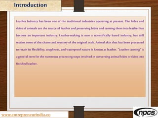 Introduction
www.entrepreneurindia.co
Leather Industry has been one of the traditional industries operating at present. The hides and
skins of animals are the source of leather and preserving hides and tanning them into leather has
become an important industry. Leather-making is now a scientifically based industry, but still
retains some of the charm and mystery of the original craft. Animal skin that has been processed
to retain its flexibility, toughness, and waterproof nature is known as leather. "Leather tanning" is
a general term for the numerous processing steps involved in converting animal hides or skins into
finished leather.
 