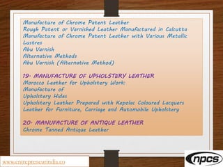Manufacture of Chrome Patent Leather
Rough Patent or Varnished Leather Manufactured in Calcutta
Manufacture of Chrome Patent Leather with Various Metallic
Lustres
Abu Varnish
Alternative Methods
Abu Varnish (Alternative Method)
19. MANUFACTURE OF UPHOLSTERY LEATHER
Morocco Leather for Upholstery Work:
Manufacture of
Upholstery Hides
Upholstery Leather Prepared with Kepolac Coloured Lacquers
Leather for Furniture, Carriage and Automobile Upholstery
20. MANUFACTURE OF ANTIQUE LEATHER
Chrome Tanned Antique Leather
www.entrepreneurindia.co
 