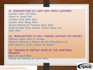 21. MANUFACTURE OF LIGHT AND FANCY LEATHERS
Leathers from Calf Skins
Velvet or Suede Calf
Leathers from Goat Skins
Leather from Sheep Skins
General Method of Treating Sheep Skins
Suede Leather from Chrome Tanned Sheep and
Goat Skins
22. MANUFACTURE OF HALF TANNED LEATHER FOR EXPORT
Different Barks Used in Tannage
Methods followed in Madras for the Manufacture of
Half tanned or Crust Leather for Export
23. TANNING OF REPTILE SKINS BY THE VEGETABLE
PROCESS
Sizes of Lizard Skins
Dyeing and Finishing of Lizard Skins
www.entrepreneurindia.co
 