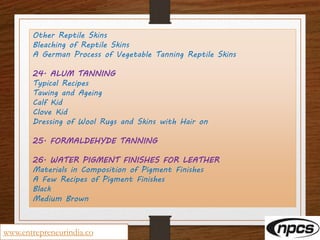 Other Reptile Skins
Bleaching of Reptile Skins
A German Process of Vegetable Tanning Reptile Skins
24. ALUM TANNING
Typical Recipes
Tawing and Ageing
Calf Kid
Clove Kid
Dressing of Wool Rugs and Skins with Hair on
25. FORMALDEHYDE TANNING
26. WATER PIGMENT FINISHES FOR LEATHER
Materials in Composition of Pigment Finishes
A Few Recipes of Pigment Finishes
Black
Medium Brown
www.entrepreneurindia.co
 