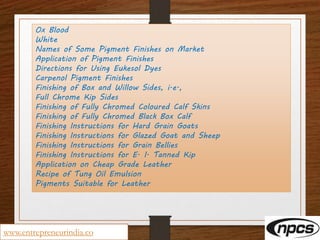 Ox Blood
White
Names of Some Pigment Finishes on Market
Application of Pigment Finishes
Directions for Using Eukesol Dyes
Carpenol Pigment Finishes
Finishing of Box and Willow Sides, i.e.,
Full Chrome Kip Sides
Finishing of Fully Chromed Coloured Calf Skins
Finishing of Fully Chromed Black Box Calf
Finishing Instructions for Hard Grain Goats
Finishing Instructions for Glazed Goat and Sheep
Finishing Instructions for Grain Bellies
Finishing Instructions for E. I. Tanned Kip
Application on Cheap Grade Leather
Recipe of Tung Oil Emulsion
Pigments Suitable for Leather
www.entrepreneurindia.co
 