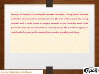 www.entrepreneurindia.co
Tanning is the final process in turning hides and skins into leather. Tanning involves a complex
combination of mechanical and chemical processes. The heart of the process is the tanning
operation itself in which organic or inorganic materials become chemically bound to the
protein structure of the hide and preserve it from deterioration. The main chemical processes
carried out bythe tanner are the unhairing, liming, tanning, neutralizing and dyeing.
 