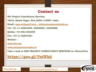 Contact us
Niir Project Consultancy Services
106-E, Kamla Nagar, New Delhi-110007, India.
Email: npcs.ei@gmail.com , info@entrepreneurindia.co
Tel: +91-11-23843955, 23845654, 23845886
Mobile: +91-9811043595
Fax: +91-11-23841561
Website :
www.niir.org
www.entrepreneurindia.co
Take a look at NIIR PROJECT CONSULTANCY SERVICES on #StreetView
https://goo.gl/VstWkd
www.niir.org www.entrepreneurindia.co
 