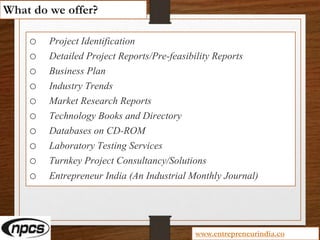 o Project Identification
o Detailed Project Reports/Pre-feasibility Reports
o Business Plan
o Industry Trends
o Market Research Reports
o Technology Books and Directory
o Databases on CD-ROM
o Laboratory Testing Services
o Turnkey Project Consultancy/Solutions
o Entrepreneur India (An Industrial Monthly Journal)
What do we offer?
www.entrepreneurindia.co
 