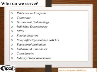 Who do we serve?
o Public-sector Companies
o Corporates
o Government Undertakings
o Individual Entrepreneurs
o NRI’s
o Foreign Investors
o Non-profit Organizations, NBFC’s
o Educational Institutions
o Embassies & Consulates
o Consultancies
o Industry / trade associations
www.entrepreneurindia.co
 
