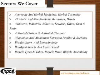 Sectors We Cover
o Ayurvedic And Herbal Medicines, Herbal Cosmetics
o Alcoholic And Non Alcoholic Beverages, Drinks
o Adhesives, Industrial Adhesive, Sealants, Glues, Gum &
Resin
o Activated Carbon & Activated Charcoal
o Aluminium And Aluminium Extrusion Profiles & Sections,
o Bio-fertilizers And Biotechnology
o Breakfast Snacks And Cereal Food
o Bicycle Tyres & Tubes, Bicycle Parts, Bicycle Assembling
www.entrepreneurindia.co
 