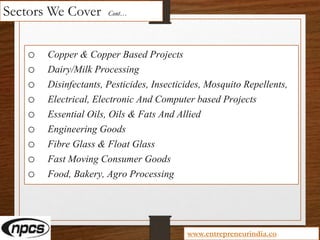 Sectors We Cover Cont…
o Copper & Copper Based Projects
o Dairy/Milk Processing
o Disinfectants, Pesticides, Insecticides, Mosquito Repellents,
o Electrical, Electronic And Computer based Projects
o Essential Oils, Oils & Fats And Allied
o Engineering Goods
o Fibre Glass & Float Glass
o Fast Moving Consumer Goods
o Food, Bakery, Agro Processing
www.entrepreneurindia.co
 