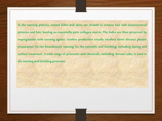 In the tanning process, animal hides and skins are treated to remove hair and nonstructured
proteins and fats, leaving an essentially pure collagen matrix. The hides are then preserved by
impregnation with tanning agents. Leather production usually involves three distinct phases:
preparation (in the beamhouse); tanning (in the tanyard); and finishing, including dyeing and
surface treatment. A wide range of processes and chemicals, including chrome salts, is used in
the tanning and finishing processes.
 